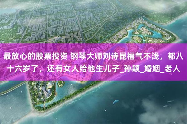 最放心的股票投资 钢琴大师刘诗昆福气不浅，都八十六岁了，还有女人给他生儿子_孙颖_婚姻_老人