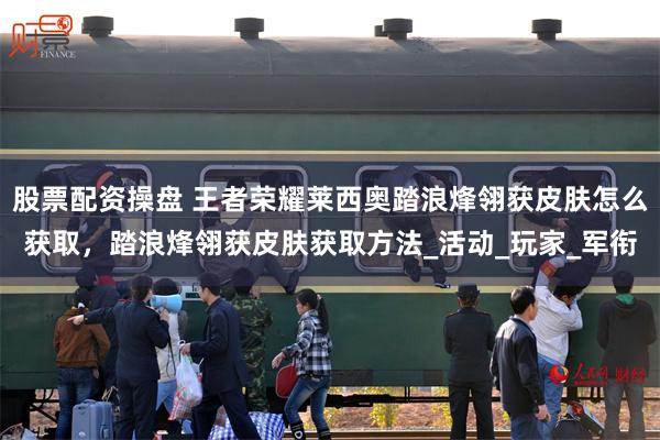 股票配资操盘 王者荣耀莱西奥踏浪烽翎获皮肤怎么获取，踏浪烽翎获皮肤获取方法_活动_玩家_军衔