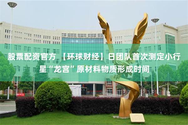 股票配资官方 【环球财经】日团队首次测定小行星“龙宫”原材料物质形成时间