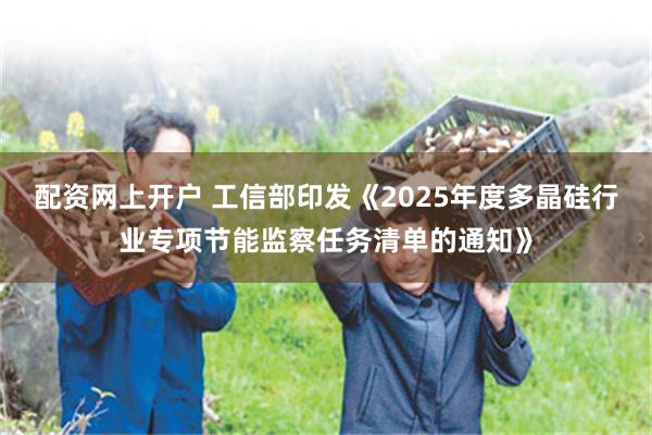 配资网上开户 工信部印发《2025年度多晶硅行业专项节能监察任务清单的通知》