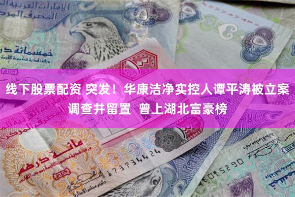线下股票配资 突发！华康洁净实控人谭平涛被立案调查并留置  曾上湖北富豪榜