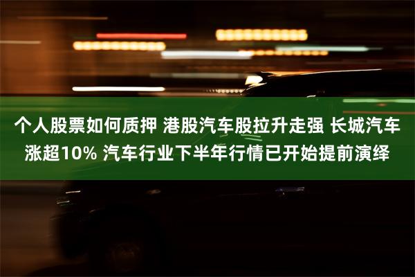个人股票如何质押 港股汽车股拉升走强 长城汽车涨超10% 汽车行业下半年行情已开始提前演绎