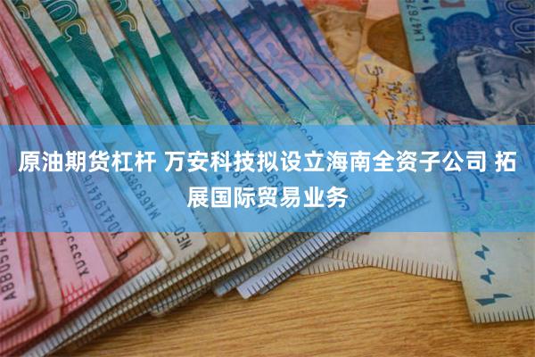 原油期货杠杆 万安科技拟设立海南全资子公司 拓展国际贸易业务