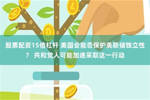 股票配资15倍杠杆 美国会能否保护美联储独立性？ 共和党人可能加速采取这一行动
