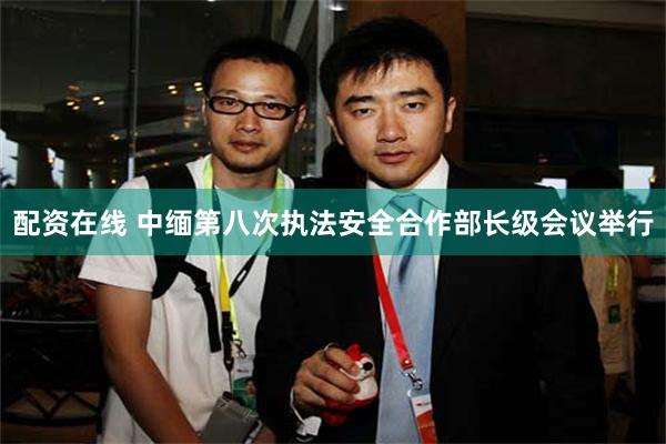 配资在线 中缅第八次执法安全合作部长级会议举行