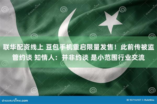 联华配资线上 豆包手机重启限量发售！此前传被监管约谈 知情人：并非约谈 是小范围行业交流